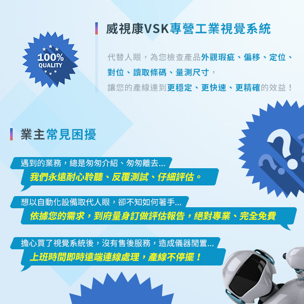 威視康VSK專營工業視覺系統 代替人眼，為您檢查產品外觀瑕疵、裂縫、偏移、定位、讀取條碼、量測尺寸 讓您的產線達到更穩定、更快速、更精確的效益  業主常見困擾： 1.遇到的業務，總是匆匆介紹、匆匆離去 我們永遠耐心聆聽、反覆測試、仔細評估。  2.想以自動化設備取代人眼，卻不知如何著手 依據您的需求，到府量身訂做評估報告，絕對專業、完全免費。  3.擔心買了視覺系統後，沒有售後服務，造成儀器閒置 上班時間即時遠端連線處理，產線不停擺！