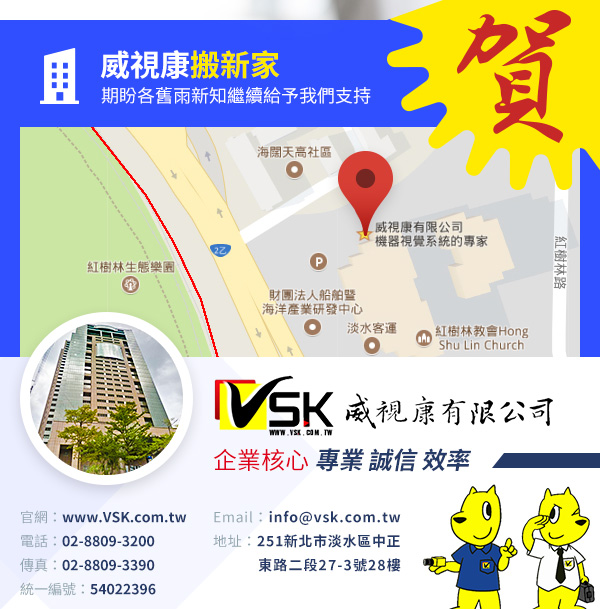 賀威視康搬新家
期盼各舊雨新知
繼續給予我們支持


官網： www.VSK.com.tw
電話：02-8809-3200
傳真：02-8809-3390
地址：251新北市淡水區中正東路二段27-3號28樓
統一編號：54022396
企業核心：專業 誠信 效率
Email：info@vsk.com.tw