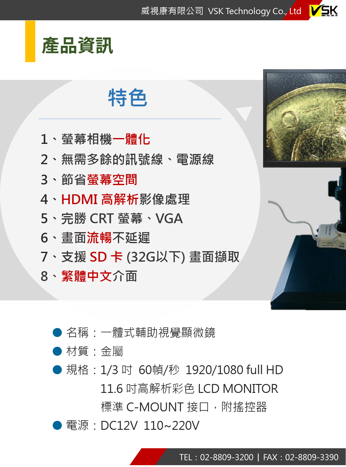 1、螢幕相機一體化 2、無需多餘的訊號線、電源線 3、節省螢幕空間 4、HDMI 高解析影像處理 5、完勝 CRT 螢幕、VGA 6、畫面流暢不延遲 7、支援 SD 卡 (32G以下) 畫面擷取 8、繁體中文介面 名稱：一體式輔助視覺顯微鏡 ● 材質：金屬 ● 規格：1/3 吋  60幀/秒  1920/1080 full HD                  11.6 吋高解析彩色 LCD MONITOR                  標準 C-MOUNT 接口，附搖控器 ● 電源：DC12V  110~220V