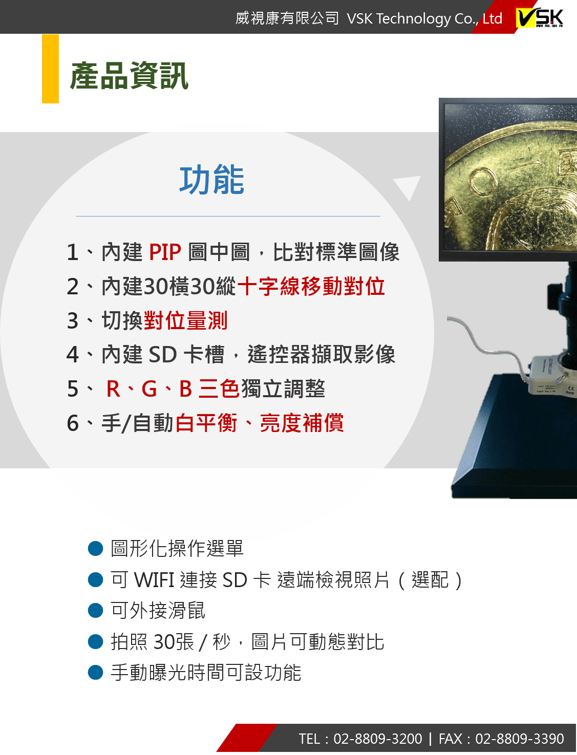 1、內建 PIP 圖中圖，比對標準圖像 2、內建30橫30縱十字線移動對位 3、切換對位量測 4、內建 SD 卡槽，遙控器擷取影像 5、 R、G、B 三色獨立調整 6、手/自動白平衡、亮度補償 ● 圖形化操作選單 ● 可 WIFI 連接 SD 卡 遠端檢視照片（選配） ● 可外接滑鼠 ● 拍照 30張 / 秒，圖片可動態對比 ● 手動曝光時間可設功能